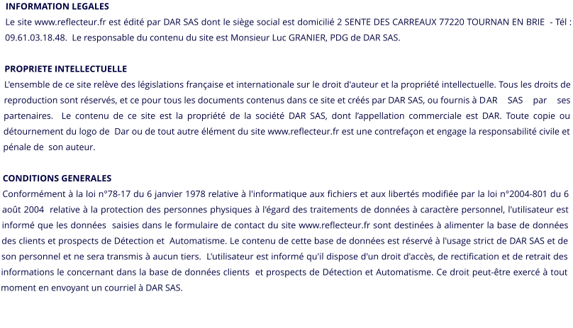 INFORMATION LEGALES Le site www.reflecteur.fr est édité par DAR SAS dont le siège social est domicilié 2 SENTE DES CARREAUX 77220 TOURNAN EN BRIE  - Tél : 09.61.03.18.48.  Le responsable du contenu du site est Monsieur Luc GRANIER, PDG de DAR SAS.PROPRIETE INTELLECTUELLE L'ensemble de ce site relève des législations française et internationale sur le droit d'auteur et la propriété intellectuelle. Tous les droits de  reproduction sont réservés, et ce pour tous les documents contenus dans ce site et créés par DAR SAS, ou fournis à D	AR SAS par ses partenaires.  Le contenu de ce site est la propriété de la société DAR SAS, dont l’appellation commerciale est DAR. Toute copie ou détournement du logo de  Dar ou de tout autre élément du site www.reflecteur.fr est une contrefaçon et engage la responsabilité civile et pénale de  son auteur.  CONDITIONS GENERALES Conformément à la loi n°78-17 du 6 janvier 1978 relative à l'informatique aux fichiers et aux libertés modifiée par la loi n°2004-801 du 6 août 2004  relative à la protection des personnes physiques à l'égard des traitements de données à caractère personnel, l'utilisateur est informé que les données  saisies dans le formulaire de contact du site www.reflecteur.fr sont destinées à alimenter la base de données des clients et prospects de Détection et  Automatisme. Le contenu de cette base de données est réservé à l'usage strict de DAR SAS et de son personnel et ne sera transmis à aucun tiers.  L'utilisateur est informé qu'il dispose d'un droit d'accès, de rectification et de retrait des informations le concernant dans la base de données clients  et prospects de Détection et Automatisme. Ce droit peut-être exercé à tout moment en envoyant un courriel à DAR SAS.